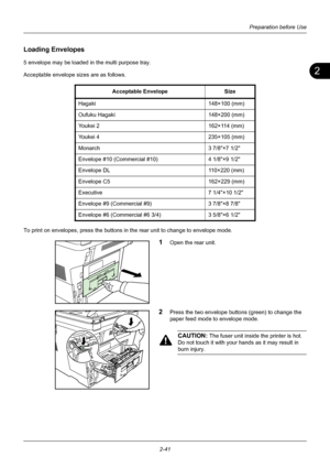 Page 772
Preparation before Use
2-41
Loading Envelopes
5 envelope may be loaded in the multi purpose tray.
Acceptable envelope sizes are as follows.
To print on envelopes, press the buttons in the rear unit to change to envelope mode.
1Open the rear unit.
2Press the two envelope buttons (green) to change the 
paper feed mode to envelope mode.
CAUTION: The fuser unit inside the printer is hot. 
Do not touch it with your  hands as it may result in 
burn injury.
Acceptable Envelope
Size
Hagaki 148×100 (mm)
Oufuku...