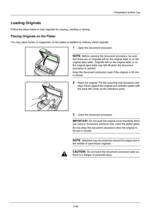 Page 84Preparation before Use
2-48
Loading Originals
Follow the steps below to load originals for copying, sending or storing.
Placing Original s on the Platen
You may place books or magazines on the platen in addition to ordinary sheet originals.
1Open the document processor.
NOTE: Before opening the document processor, be sure 
that there are no originals left on the original table or on the 
original eject table. Originals left on the original table or on 
the original eject table may fall off when the...