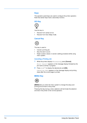 Page 103
7-6Using the Operation Panel
Keys
The operation panel keys are used to configure the printer operation. 
Note that certain keys have a secondary function.
GO Key
Use this key to:
•Recover from certain errors.
• Recover from Auto Sleep mode.
Cancel Key
This key is used to:
•Cancel a printing job.
• Stop the alarm sound.
• Reset numeric values or cancel a setting procedure while using 
menu system.
Canceling a Printing Job
1While the printer displays  Processing, press [Cancel] .
Print Cancel?  appears on...