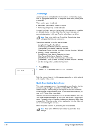 Page 117
7-20Using the Operation Panel
Job Storage
Job storage stores print jobs either temporarily or permanently, as you 
click an appropriate radio button on the printer driver when printing from 
a computer.
There are two types of code job:
• Permanent (permanently saved) code jobs
• Temporary (temporarily saved) code jobs
If there is insufficient space on the hard disk, existing temporary code jobs 
are deleted, starting from the oldest files. Permanent jobs are not 
automatically deleted in this way. To...