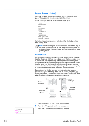 Page 133
7-36Using the Operation Panel
Duplex (Duplex printing)
Using the duplexer, you can automatically print on both sides of the 
paper. The duplexer is mounted underneath the printer.
Duplex printing is available for the following paper types:
PLAIN
PREPRINTED
BOND
RECYCLED
ROUGH
LETTERHEAD
COLOR
PREPUNCHED
HIGH QUALITY
CUSTOM 1  (to 8)
Activating the duplexer is done by  selecting either short edge or long 
edge binding mode.
Binding Modes
Binding refers to the manner in which printed pages of paper are...