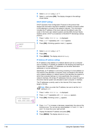 Page 145
7-48Using the Operation Panel
4Select On or  Off  using  U or  V.
5Select  On and press  [OK]. The display changes to the settings 
shown below.
DHCP (DHCP setting)
DHCP (Dynamic Host Configuration Protocol) is the protocol that 
assigns the information required to establish a network connection when 
a host attempts to connect to the network (Internet). This information 
includes the IP address of the local node and the default router (the 
router in the hosts own network system) and the DNS (Domain...