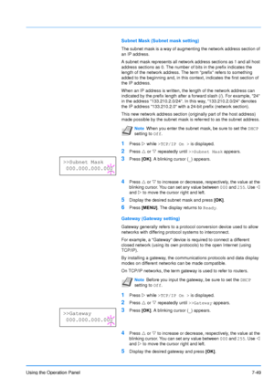 Page 146
Using the Operation Panel7-49
Subnet Mask (Subnet mask setting)
The subnet mask is a way of augmenting the network address section of 
an IP address. 
A subnet mask represents all network address sections as 1 and all host 
address sections as 0. The number of bits in the prefix indicates the 
length of the network address. The term prefix refers to something 
added to the beginning and, in this context, indicates the first section of\
 
the IP address. 
When an IP address is written, the length of the...