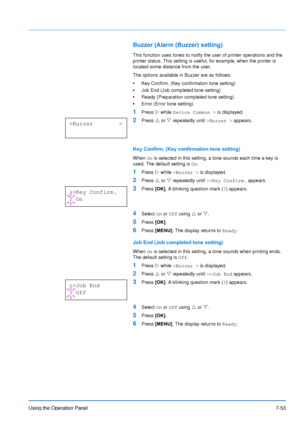 Page 150
Using the Operation Panel7-53
Buzzer (Alarm (Buzzer) setting)
This function uses tones to notify the user of printer operations and the 
printer status. This setting is useful, for example, when the printer is 
located some distance from the user.
The options available in Buzzer are as follows:
•Key Confirm. (Key confirmation tone setting)
• Job End (Job completed tone setting)
• Ready (Preparation completed tone setting)
• Error (Error tone setting)
1Press  Z while  Device Common >  is displayed....