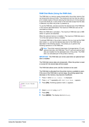 Page 152
Using the Operation Panel7-55
RAM Disk Mode (Using the RAM disk)
The RAM disk is a memory space shared within the printer memory that 
can temporarily store print jobs. The stored print job can then be used to 
print multiple copies of the job reducing the total amount of time required 
to print the whole job. It acts similar to the hard disk except that the data 
is effective only when the printer is powered up.
To use the RAM disk, activate and enter the desired size of the RAM disk 
in the manner...