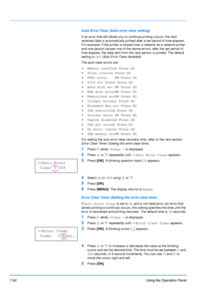 Page 159
7-62Using the Operation Panel
Auto Error Clear (Auto error clear setting)
If an error that still allows you to continue printing occurs, the next 
received data is automatically printed after a set period of time elapses. 
For example, if the printer is shared over a network as a network printer 
and one person causes one of the above errors, after the set period of 
time elapses, the data sent from the next person is printed. The default 
setting is Off (Auto Error Clear disabled). 
The auto clear...