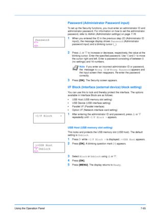 Page 162
Using the Operation Panel7-65
Password (Administrator Password input)
To set up the Security functions, you must enter an administrator ID and 
administrator password. For information on how to set the administrator 
password, refer to Admin (Administrator settings)  on page7-78.
1When you entered the ID in the previous step (ID (Administrator ID 
input)), the message display shows 
Password (Administrator 
password input) and a blinking cursor ( _).
2Press  U or  V to increase or decrease,...