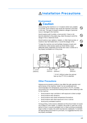 Page 18
xvii
Installation Precautions
Environment
Caution
Avoid placing the machine on or in locations which are unstable 
or not level. Such locations may cause the machine to fall down 
or fall over. This type of situation presents a danger of personal 
injury or damage to the machine.
Avoid locations with humidity or dust and dirt. If dust or dirt 
become attached to the power plug, clean the plug to avoid the 
danger of fire or electrical shock.
Avoid locations near radiators, heaters, or other heat...