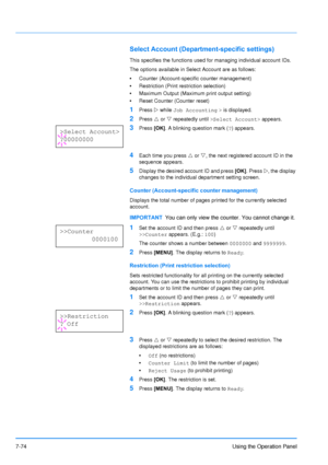 Page 171
7-74Using the Operation Panel
Select Account (Department-specific settings)
This specifies the functions used for managing individual account IDs. 
The options available in Select Account are as follows:
•Counter (Account-specific counter management)
• Restriction (Print restriction selection)
• Maximum Output (Maximum print output setting)
• Reset Counter (Counter reset)
1Press  Z while  Job Accounting  >  is displayed.
2Press  U or  V repeatedly until  >Select Account>  appears.
3Press [OK]. A...