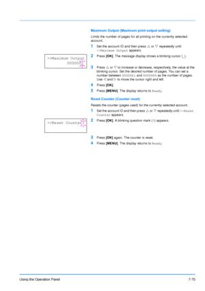 Page 172
Using the Operation Panel7-75
Maximum Output (Maximum print output setting)
Limits the number of pages for all printing on the currently selected 
account. 
1Set the account ID and then press U or  V repeatedly until 
>>Maximum Output  appears.
2Press [OK]. The message display shows a blinking cursor ( _).
3Press  U or  V to increase or decrease, respectively, the value at the 
blinking cursor. Set the desired number of pages. You can set a 
number between  0000001 and 9999999  as the number of pages....