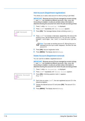 Page 173
7-76Using the Operation Panel
Add Account (Department registration)
This allows you to add a new account for which printing is permitted.
1Press Z while  Job Accounting >  is displayed.
2Press U or  V repeatedly until  >Add Account appears.
3Press [OK]. The message display shows a blinking cursor ( _).
4Press  U or  V to increase or decrease, respectively, the value at the 
blinking cursor. Set the desired account ID. You can set a number 
between 1 and 8 digits.  Use  Y and  Z to move the cursor right...