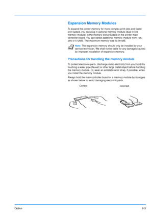 Page 184
Option8-3
Expansion Memory Modules
To expand the printer memory for more complex print jobs and faster 
print speed, you can plug in optional memory module (dual in line 
memory module) in the memory slot provided on the printer main 
controller board. You can select additional memory module from 128, 
256 or 512MB. The maximum memory size is 544MB.
Precautions for handling the memory module
To protect electronic parts, discharge static electricity from your body by 
touching a water pipe (faucet) or...