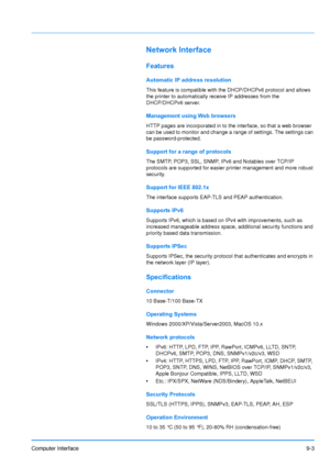 Page 192
Computer Interface9-3
Network Interface
Features
Automatic IP address resolution
This feature is compatible with the DHCP/DHCPv6 protocol and allows 
the printer to automatically receive IP addresses from the 
DHCP/DHCPv6 server. 
Management using Web browsers
HTTP pages are incorporated in to the interface, so that a web browser 
can be used to monitor and change a range of settings. The settings can 
be password-protected.
Support for a range of protocols
The SMTP, POP3, SSL, SNMP, IPv6 and Notables...