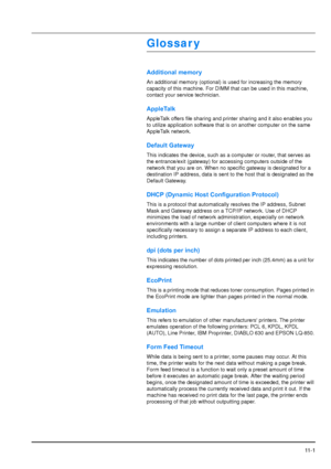 Page 198
11 - 1
Glossar y
Additional memory
An additional memory (optional) is used for increasing the memory 
capacity of this machine. For DIMM that can be used in this machine, 
contact your service technician.
AppleTalk
AppleTalk offers file sharing and printer sharing and it also enables you 
to utilize application software that is on another computer on the same 
AppleTalk network.
Default Gateway
This indicates the device, such as a computer or router, that serves as 
the entrance/exit (gateway) for...