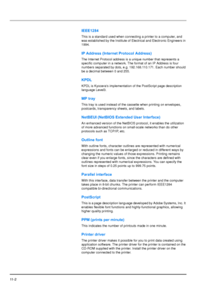 Page 199
11 - 2
IEEE1284
This is a standard used when connecting a printer to a computer, and 
was established by the Institute of Electrical and Electronic Engineers in 
1994.
IP Address (Internet Protocol Address)
The Internet Protocol address is a unique number that represents a 
specific computer in a network. The format of an IP Address is four 
numbers separated by dots, e.g. 192.168.110.171. Each number should 
be a decimal between 0 and 255.
KPDL
KPDL is Kyoceras implementation of the PostScript page...
