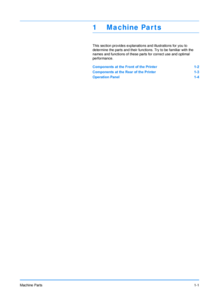 Page 24
Machine Parts1-1
1 Machine Par ts
This section provides explanations and illustrations for you to 
determine the parts and their functi ons. Try to be familiar with the 
names and functions of these pa rts for correct use and optimal 
performance.
Components at the Front of the Printer 1-2
Components at the Rear of the Printer 1-3
Operation Panel 1-4
Downloaded From ManualsPrinter.com Manuals 