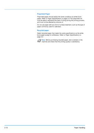 Page 37
2-10Paper Handling
Preprinted Paper
Preprinted paper should satisfy the same conditions as white bond 
paper. Refer to Paper Specifications  on page2-2.The preprinted ink 
must be able to withstand the heat of fusing during the printing process, 
and must not be affected by silicone oil.
Do not use paper with any kind of surface treatment, such as the type of 
paper commonly used for calendars.
Recycled paper
Select recycled paper that meets the same specifications as the white 
bond paper except for...