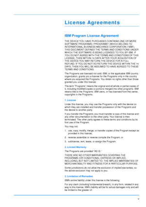 Page 6
v
License Agreements
IBM Program License Agreement
THE DEVICE YOU HAVE PURCHASED CONTAINS ONE OR MORE 
SOFTWARE PROGRAMS (“PROGRAMS”) WHICH BELONG TO 
INTERNATIONAL BUSINESS MA CHINES CORPORATION (“IBM”). 
THIS DOCUMENT DEFINES THE  TERMS AND CONDITIONS UNDER 
WHICH THE SOFTWARE IS BEING LICENSED TO YOU BY IBM. IF 
YOU DO NOT AGREE WITH THE TERMS AND CONDITIONS OF THIS 
LICENSE, THEN WITHIN 14 DAYS AFTER YOUR ACQUISITION OF 
THE DEVICE YOU MAY RETURN THE DEVICE FOR A FULL 
REFUND. IF YOU DO NOT SO...