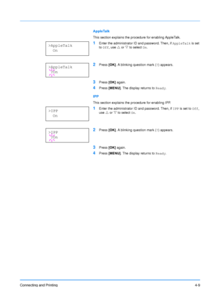 Page 56
Connecting and Printing4-9
AppleTalk
This section explains the procedure for enabling AppleTalk. 
1Enter the administrator ID and password. Then, if AppleTalk is set 
to  Off , use  U or  V to select  On.
2Press  [OK]. A blinking question mark ( ?) appears.
3Press  [OK] again.
4Press  [MENU] . The display returns to  Ready.
IPP
This section explains the procedure for enabling IPP. 
1Enter the administrator ID and password. Then, if  IPP is set to  Off, 
use  U or  V to select  On.
2Press  [OK]. A...