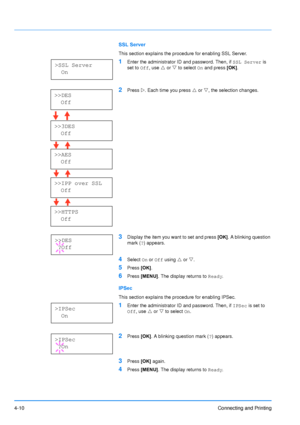 Page 57
4-10Connecting and Printing
SSL Server
This section explains the procedure for enabling SSL Server.
1Enter the administrator ID and password. Then, if SSL Server is 
set to  Off, use  U or  V to select  On and press  [OK].
2Press  Z. Each time you press  U or  V, the selection changes.
3Display the item you want to set and press  [OK]. A blinking question 
mark ( ?) appears.
4Select  On or  Off  using  U or  V.
5Press  [OK].
6Press  [MENU] . The display returns to  Ready.
IPSec
This section explains the...