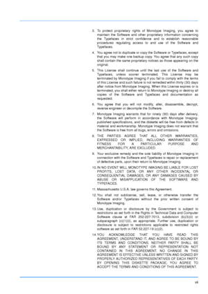 Page 8
vii
3. To protect proprietary rights of Monotype Imaging, you agree tomaintain the Software and other proprietary information concerning
the Typefaces in strict confidence and to establish reasonable
procedures regulating access to and use of the Software and
Typefaces.
4. You agree not to duplicate or copy the Software or Typefaces, except that you may make one backup copy. You agree that any such copy
shall contain the same proprietary notices as those appearing on the
original.
5. This License shall...