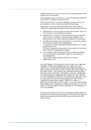 Page 10
ix
Copyright remains Eric Youngs, and as such any Copyright notices in the 
code are not to be removed.
If this package is used in a product, Eric Young should be given attribution 
as the author of the parts of the library used.
This can be in the form of a textual message at program startup or in 
documentation (online or textual) provided with the package.
Redistribution and use in source and binary forms, with or without 
modification, are permitted provided that the following conditions are met:...