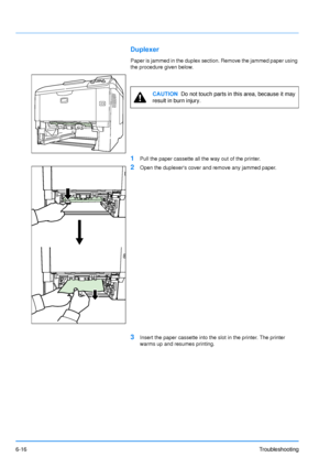 Page 95
6-16Troubleshooting
Duplexer
Paper is jammed in the duplex section. Remove the jammed paper using 
the procedure given below.
1Pull the paper cassette all the way out of the printer.
2Open the duplexers cover and remove any jammed paper.
3Insert the paper cassette into the slot in the printer. The printer 
warms up and resumes printing.
CAUTION  Do not touch parts in this area, because it may 
result in burn injury.
Downloaded From ManualsPrinter.com Manuals 