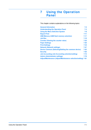 Page 98
Using the Operation Panel7-1
7 Using the Operation 
Panel
This chapter contains explanations on the following topics:
General Information 7-2
Understanding the Operation Panel 7-3
Using the Menu Selection System 7-8
Report Print 7-11
USB Memory (USB flash memory selection) 7-17
Job Box 7-19
Counter (Viewing the counter value) 7-25
Paper Settings 7-26
Print Settings 7-34
Network (Network settings) 7-47
Device Common (Selecting/Setting the common device) 7-52
Security 7-64
Job Accounting (Job Accounting...