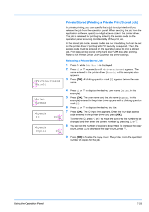 Page 120
Using the Operation Panel7-23
Private/Stored (Printing a Private Print/Stored Job)
In private printing, you can specify that a job is not printed until you 
release the job from the operation panel. When sending the job from the 
application software, specify a 4-digit access code in the printer driver. 
The job is released for printing by entering the access code on the 
operation panel ensuring confidentiality of the print job.
In the stored job mode, access codes are not mandatory, but can be set 
on...