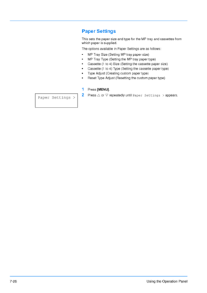 Page 123
7-26Using the Operation Panel
Paper Settings
This sets the paper size and type for the MP tray and cassettes from 
which paper is supplied.
The options available in Paper Settings are as follows:
•MP Tray Size (Setting MP tray paper size)
• MP Tray Type (Setting the MP tray paper type)
• Cassette (1 to 4) Size (Setting the cassette paper size)
• Cassette (1 to 4) Type (Setting the cassette paper type)
• Type Adjust (Creating custom paper type)
• Reset Type Adjust (Resetting the custom paper type)
1Press...