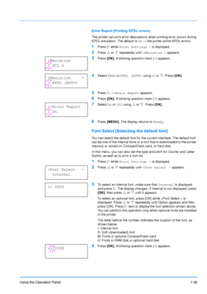 Page 136
Using the Operation Panel7-39
Error Report (Printing KPDL errors)
The printer can print error descriptions when printing error occurs during 
KPDL emulation. The default is  On — the printer prints KPDL errors.
1Press  Z while  Print Settings >  is displayed.
2Press U or  V repeatedly until  >Emulation > appears.
3Press [OK]. A blinking question mark ( ?) appears.
4Select  KPDL or KPDL (AUTO)  using U or  V. Press  [OK].
5Press  Z. >>Error Report  appears.
6Press [OK]. A blinking question mark ( ?)...