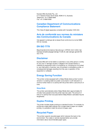 Page 15
xiv
Kyocera Mita Australia Pty., Ltd.
6-10 Talavera Road, North Ryde, NSW 2113, Australia
Telephone: +61 2-9888-9999
Fax: +61 2-9888-9588
Canadian Department of Communications 
Compliance Statement
This Class B digital apparatus complies with Canadian ICES-003.
Avis de conformité aux normes du ministere 
des Communications du Canada
Cet appareil numérique de la classe B est conforme à la norme NMB-
003 du Canada.
EN ISO 7779
Maschinenlärminformations-Verordnung 3. GPSGV, 06.01.2004: Der 
höchste...