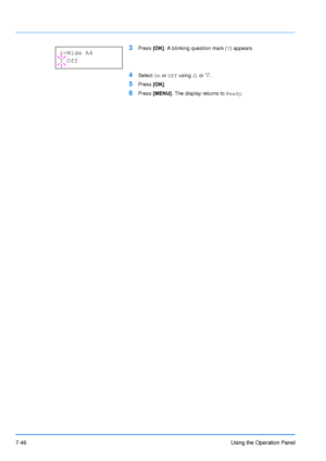Page 143
7-46Using the Operation Panel
3Press [OK]. A blinking question mark ( ?) appears.
4Select  On or  Off  using  U or  V. 
5Press  [OK].
6Press  [MENU] . The display returns to  Ready.
>>Wide A4
? Off
Downloaded From ManualsPrinter.com Manuals 