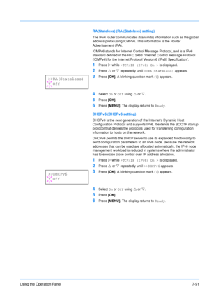 Page 148
Using the Operation Panel7-51
RA(Stateless) (RA (Stateless) setting)
The IPv6 router communicates (transmits) information such as the global 
address prefix using ICMPv6. This information is the Router 
Advertisement (RA).
ICMPv6 stands for Internet Control Message Protocol, and is a IPv6 
standard defined in the RFC 2463 Internet Control Message Protocol 
(ICMPv6) for the Internet Protocol Version 6 (IPv6) Specification.
1Press  Z while  >TCP/IP (IPv6) On >  is displayed.
2Press U or  V repeatedly...