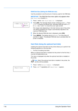 Page 153
7-56Using the Operation Panel
RAM Disk Size (Setting the RAM disk size)
Use this procedure to set the amount of memory used for the RAM disk.
1Press Z while  >RAM Disk Mode On >  is displayed.
2Press [OK]. The message display shows a blinking cursor ( _). Press 
U  or  V to display the desired size. Definable RAM disk size is  001 
to  512 . Use  Y and  Z to move the cursor right and left.
This range varies depending on the total memory size of the printer. 
The setting exceeding this range is...