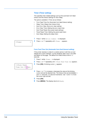 Page 157
7-60Using the Operation Panel
Timer (Timer setting)
This specifies timer-related settings such as the automatic form-feed 
timeout and the timeout settings for Auto Sleep.
The options available in Timer are as follows:
•Form Feed Time Out (Automatic form feed timeout setting)
• Sleep Timer (Sleep timer timeout time)
• Auto Error Clear (Auto error clear setting)
• Error Clear Timer (Setting the error clear time)
• Auto Panel Reset (Auto panel reset settings)
• Panel Reset Timer (Setting the panel reset...