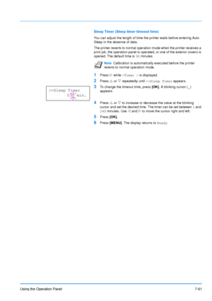 Page 158
Using the Operation Panel7-61
Sleep Timer (Sleep timer timeout time)
You can adjust the length of time the printer waits before entering Auto 
Sleep in the absence of data.
The printer reverts to normal operation mode when the printer receives a 
print job, the operation panel is operated, or one of the exterior covers is 
opened. The default time is 30 minutes.
1Press  Z while  >Timer >  is displayed.
2Press U or  V repeatedly until  >>Sleep Timer  appears.
3To change the timeout time, press  [OK]. A...