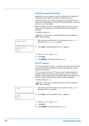 Page 165
7-68Using the Operation Panel
AppleTalk (AppleTalk setting)
AppleTalk is a communications protocol used primarily on Macintosh 
computers and also refers to the Mac OS network functions. 
AppleTalk assigns 24-bit network addresses (a 16-bit network section 
and an 8-bit node address) that are used to identify devices (computers, 
printers, etc.) on the network. 
When the power is turned on, a broadcast signal is sent out onto the 
network and the addresses and machine names are automatically 
assigned....