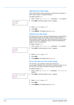 Page 167
7-70Using the Operation Panel
3DES (SSL Server 3DES setting)
3DES (Triple Data Encryption Standard) is a high level of encryption in 
which DES encryption is repeated threefold.
The default setting is Off.
1Press  Z while  >SSL Server On >  is displayed. >>3DES appears.
2Press [OK]. A blinking question mark ( ?) appears.
3Select  On or  Off  using  U or  V.
4Press  [OK].
5Press  [MENU] . The display returns to  Ready.
AES (SSL Server AES setting)
AES (Advanced Encryption Standard)  was developed to...