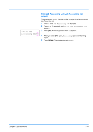 Page 174
Using the Operation Panel7-77
Print Job Accounting List (Job Accounting list 
output)
This enables you to print the total number of pages for all accounts as a 
Job Accounting list.
1Press  Z while  Job Accounting >  is displayed.
2Press U or  V repeatedly until  >Print Job Accounting List  
appears.
3Press  [OK]. A blinking question mark ( ?) appears.
4When you press  [OK] again,  Processing  appears and printing 
begins.
5Press  [MENU] . The display returns to  Ready.
>Print Job
Accounting List?...