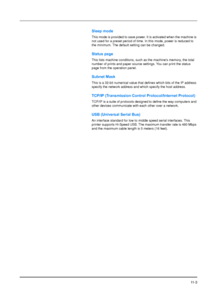 Page 200
11 - 3
Sleep mode
This mode is provided to save power. It is activated when the machine is 
not used for a preset period of time. In this mode, power is reduced to 
the minimum. The default setting can be changed.
Status page
This lists machine conditions, such as the machines memory, the total 
number of prints and paper source settings. You can print the status 
page from the operation panel.
Subnet Mask
This is a 32-bit numerical value that defines which bits of the IP address 
specify the network...