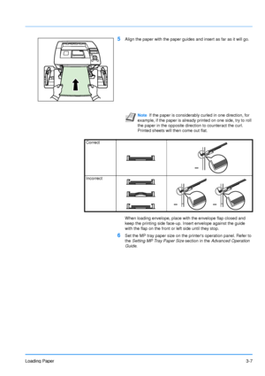 Page 46
Loading Paper3-7
5Align the paper with the paper guides and insert as far as it will go.
When loading envelope, place with the envelope flap closed and 
keep the printing side face-up. Insert envelope against the guide 
with the flap on the front or left side until they stop.
6Set the MP tray paper size on the printers operation panel. Refer to 
the Setting MP Tray Paper Size  section in the Advanced Operation 
Guide .
Note If the paper is considerably curled in one direction, for 
example, if the paper...
