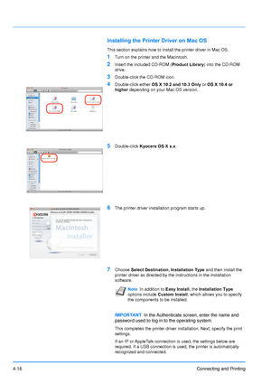 Page 63
4-16Connecting and Printing
Installing the Printer Driver on Mac OS
This section explains how to install the printer driver in Mac OS.
1Turn on the printer and the Macintosh.
2Insert the included CD-ROM ( Product Library) into the CD-ROM 
drive.
3Double-click the CD-ROM icon.
4Double-click either  OS X 10.2 and 10.3 Only  or OS X 10.4 or 
higher  depending on your Mac OS version.
5Double-click  Kyocera OS X x.x .
6The printer driver installation program starts up.
7Choose Select Destination ,...