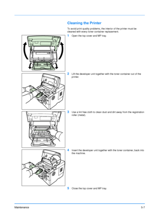 Page 78
Maintenance5-7
Cleaning the Printer
To avoid print quality problems, the interior of the printer must be 
cleaned with every toner container replacement.
1Open the top cover and MP tray.
2Lift the developer unit together with the toner container out of the 
printer.
3Use a lint free cloth to clean dust and dirt away from the registration 
roller (metal).
4Insert the developer unit together with the toner container, back into 
the machine.
5Close the top cover and MP tray.
Downloaded From...