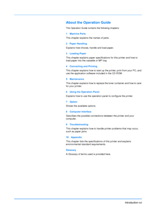 Page 22
Introduction-xxi
About the Operation Guide
This Operation Guide contains the following chapters:
1 Machine Parts
This chapter explains the names of parts.
2 Paper Handling
Explains how choose, handle and load paper.
3 Loading Paper
This chapter explains paper specifications for this printer and how to 
load paper into the cassette or MP tray.
4 Connecting and Printing
This chapter explains how to start up the printer, print from your PC, and 
use the application software included in the CD-ROM. 
5...