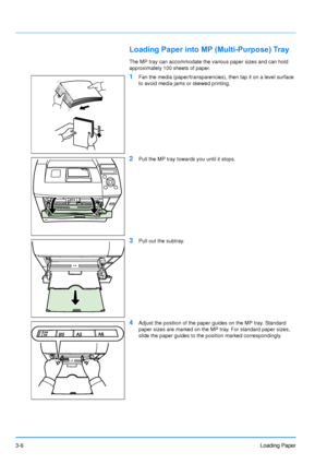 Page 45
3-6Loading Paper
Loading Paper into MP (Multi-Purpose) Tray
The MP tray can accommodate the various paper sizes and can hold 
approximately 100 sheets of paper.
1Fan the media (paper/transparencies), then tap it on a level surface 
to avoid media jams or skewed printing.
2Pull the MP tray towards you until it stops.
3Pull out the subtray.
4Adjust the position of the paper guides on the MP tray. Standard 
paper sizes are marked on the MP tray. For standard paper sizes, 
slide the paper guides to the...