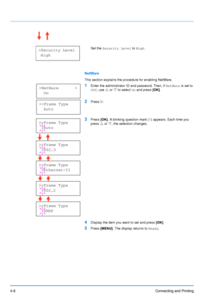 Page 55
4-8Connecting and Printing
Set the Security Level  to High .
NetWare
This section explains the procedure for enabling NetWare.
1Enter the administrator ID and password. Then, if  NetWare is set to 
Off , use  U or  V to select  On and press  [OK].
2Press  Z.
3Press  [OK]. A blinking question mark ( ?) appears. Each time you 
press  U or  V, the selection changes.
4Display the item you want to set and press  [OK].
5Press  [MENU] . The display returns to  Ready.
>Security Level
 High
>NetWare       >...