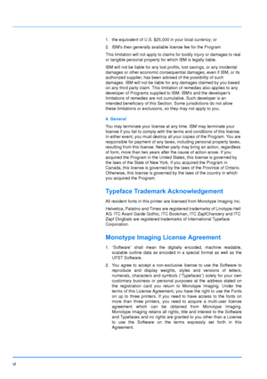 Page 7
vi
1. the equivalent of U.S. $25,000 in your local currency; or
2. IBMs then generally available license fee for the Program
This limitation will not apply to claims for bodily injury or damages to real 
or tangible personal property for which IBM is legally liable.
IBM will not be liable for any lost profits, lost savings, or any incidental 
damages or other economic consequential damages, even if IBM, or its 
authorized supplier, has been advised of the possibility of such 
damages. IBM will not be...