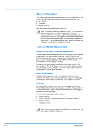 Page 73
5-2Maintenance
General Information
This chapter describes basic maintenance tasks you can perform for the 
printer. You can replace the following component according to the 
printers display:
•Toner Kits
• Waste Toner Box
Also, the internal parts need periodic cleaning.
Toner Container Replacement
Frequency of toner container replacement
The life of the toner containers depends on the amount of toner required 
to accomplish your printing jobs. According to ISO/IEC 19798 and 
EcoPrint switched off the...