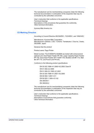 Page 15 
OPERATION GUIDExiii
The manufacturer and its merchandising companies retain the following 
technical documentation in anticipation of the inspection that may be 
conducted by the authorities concerned.
User’s instruction that conforms to the applicable specifications. 
Technical drawings. 
Descriptions of the procedures that guarantee the conformity. 
Other technical information.
Kyocera Mita America Inc.
CE Marking Directive
According to Council Directive 89/336/EEC, 73/23/EEC, and 1999/5/EC...